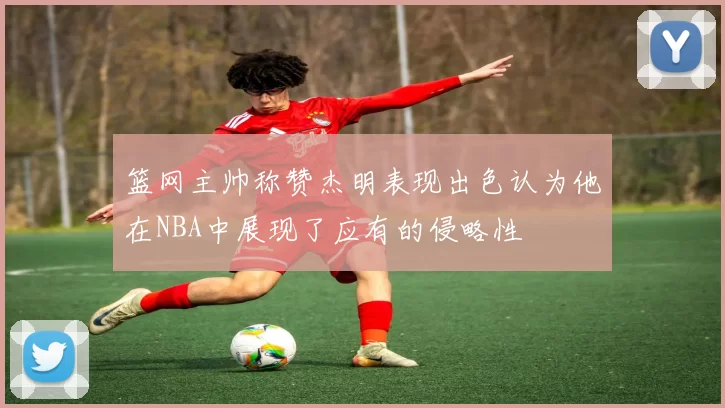 篮网主帅称赞杰明表现出色认为他在NBA中展现了应有的侵略性