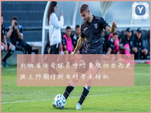利物浦传奇球员呼吁曼联切尔西更换主帅期待斯洛特带来转机
