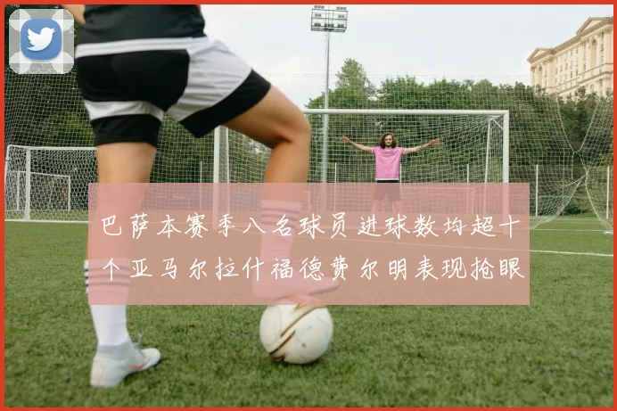 巴萨本赛季八名球员进球数均超十个亚马尔拉什福德费尔明表现抢眼