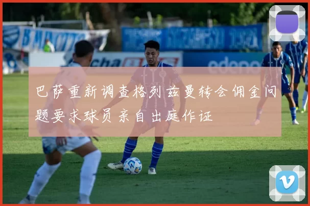巴萨重新调查格列兹曼转会佣金问题要求球员亲自出庭作证