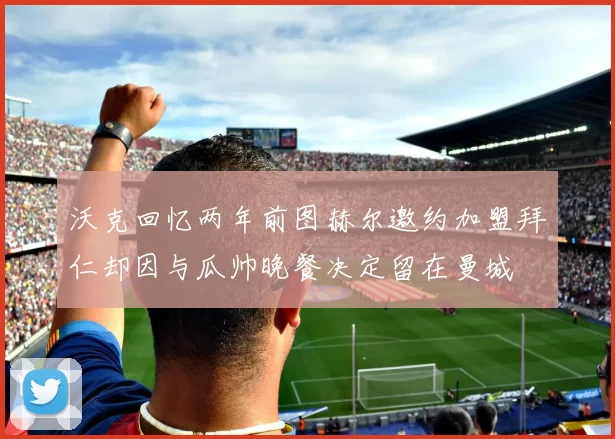 沃克回忆两年前图赫尔邀约加盟拜仁却因与瓜帅晚餐决定留在曼城