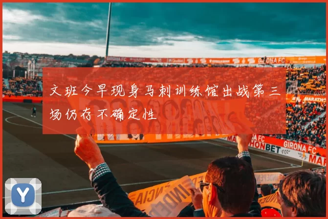 文班今早现身马刺训练馆出战第三场仍存不确定性
