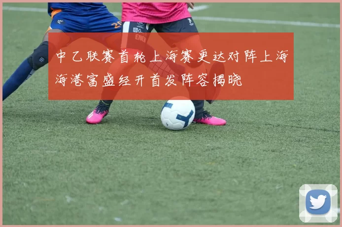 中乙联赛首轮上海赛更达对阵上海海港富盛经开首发阵容揭晓