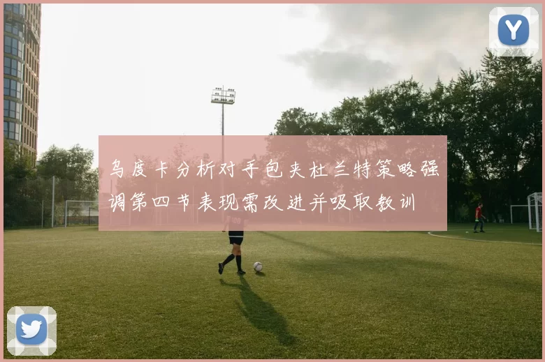 乌度卡分析对手包夹杜兰特策略强调第四节表现需改进并吸取教训