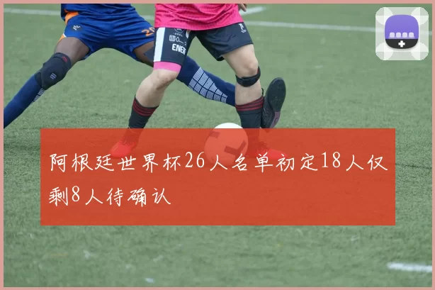 阿根廷世界杯26人名单初定18人仅剩8人待确认