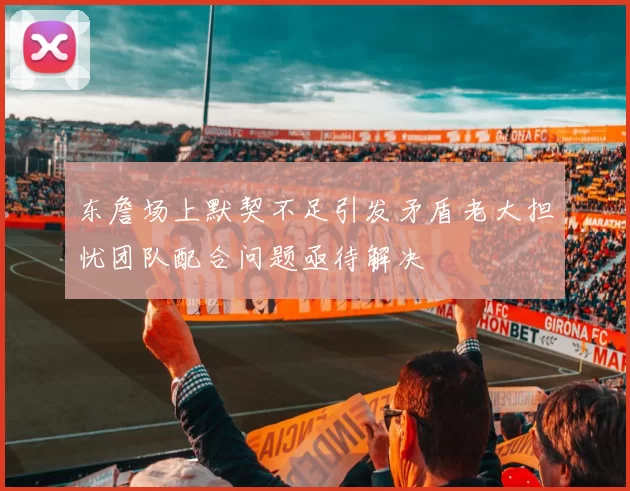 东詹场上默契不足引发矛盾老大担忧团队配合问题亟待解决