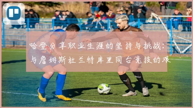哈登分享职业生涯的坚持与挑战：与詹姆斯杜兰特库里同台竞技的艰辛