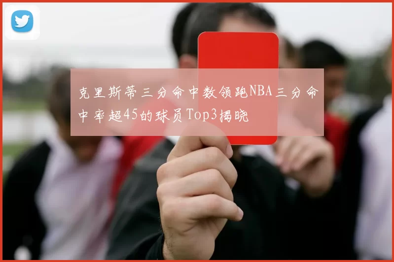 克里斯蒂三分命中数领跑NBA三分命中率超45的球员Top3揭晓