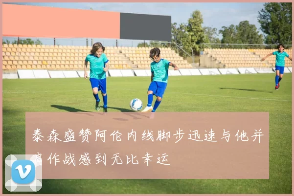 泰森盛赞阿伦内线脚步迅速与他并肩作战感到无比幸运