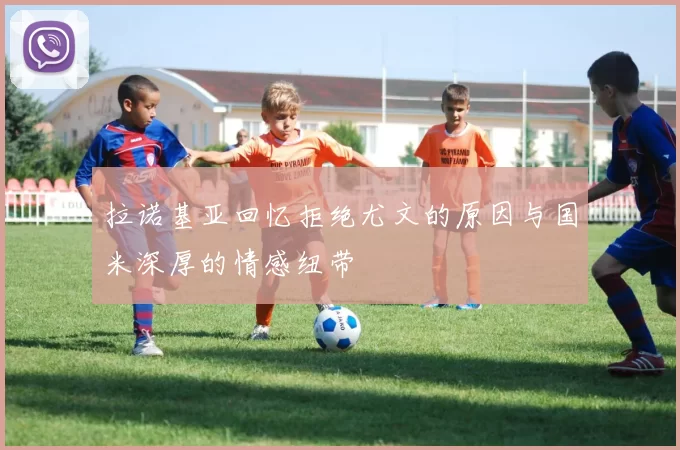 拉诺基亚回忆拒绝尤文的原因与国米深厚的情感纽带