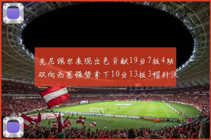 克尼佩尔表现出色贡献19分7板4助双向西塞强势拿下10分13板3帽科沃德也有17分2帽的精彩表现