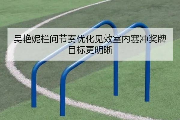 吴艳妮栏间节奏优化见效室内赛冲奖牌目标更明晰